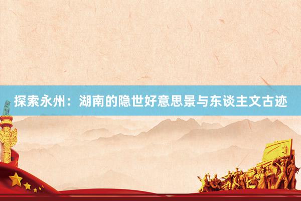 探索永州：湖南的隐世好意思景与东谈主文古迹