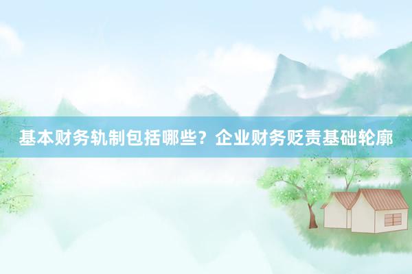 基本财务轨制包括哪些？企业财务贬责基础轮廓